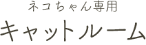 ネコちゃん専用キャットルーム
