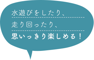 水遊びをしたり、走り回ったり、思いっきり楽しめる！