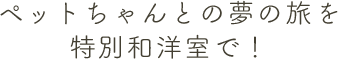 ペットちゃんとの夢の旅を特別和洋室で！